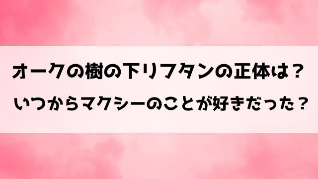 オークの樹の下リフタンの正体は？いつからマクシーのことが好きだった？