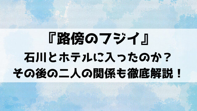 『路傍のフジイ』石川とホテルに入ったのか？その後の二人の関係も徹底解説！