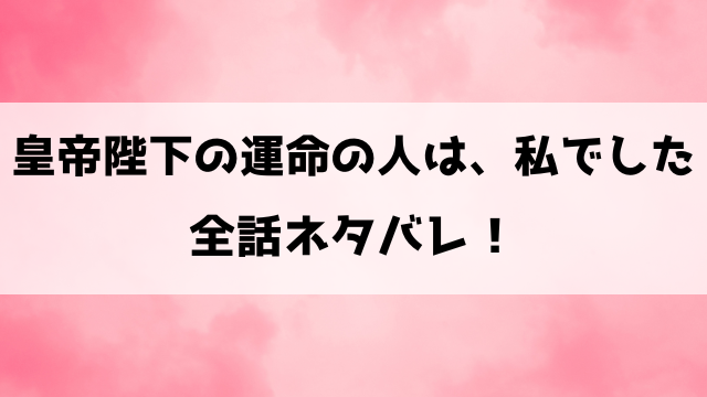 『皇帝陛下の運命の人は、私でした』ネタバレ！最終回・結末も考察！