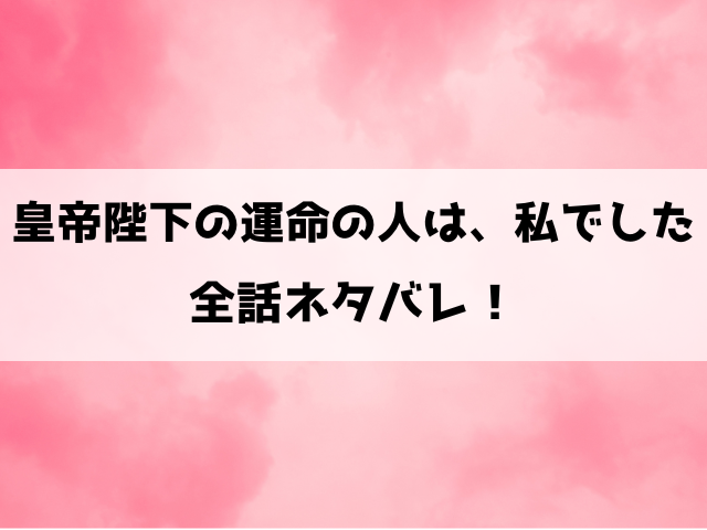 『皇帝陛下の運命の人は、私でした』ネタバレ！最終回・結末も考察！