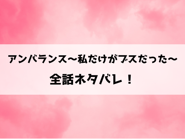 『アンバランス～私だけがブスだった～』ネタバレ全話と感想！最終回・結末も考察！